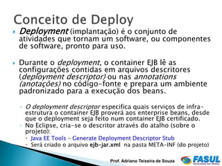    Deployment (implantação) é o conjunto de
    atividades que tornam um software, ou componentes
    de software, pronto para uso.

   Durante o deployment, o container EJB lê as
    configurações contidas em arquivos descritores
    (deployment descriptor) ou nas annotations
    (anotações) no código-fonte e prepara um ambiente
    padronizado para a execução dos beans.

    ◦ O deployment descriptor especifica quais serviços de infra-
      estrutura o container EJB proverá aos enterprise beans, desde
      que o deployment seja feito num container EJB certificado.
    ◦ No Eclipse, cria-se o descritor através do atalho (sobre o
      projeto):
      Java EE Tools – Generate Deployment Descriptor Stub
      Será criado o arquivo ejb-jar.xml na pasta META-INF (do projeto)

                                   Prof. Adriano Teixeira de Souza
 