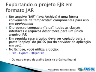    Um arquivo “JAR” (Java Archive) é uma forma
    conveniente de “empacotar” componentes para uso
    em deployment
   O processo compacta (“zipa”) todas as classes,
    interfaces e arquivos descritores para um único
    arquivo JAR
   Em seguida esse arquivo deve ser copiado para a
    pasta “deploy” do JBOSS (ou do servidor de aplicação
    em uso).
   No Eclipse, você utiliza a opção:
    ◦ File – Export – EJB Jar File

    ◦ Ou usa o menu de atalho (veja na próxima figura)


                                     Prof. Adriano Teixeira de Souza
 