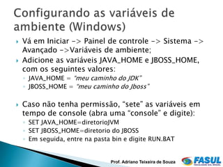    Vá em Iniciar -> Painel de controle -> Sistema ->
    Avançado ->Variáveis de ambiente;
   Adicione as variáveis JAVA_HOME e JBOSS_HOME,
    com os seguintes valores:
    ◦ JAVA_HOME = “meu caminho do JDK”
    ◦ JBOSS_HOME = “meu caminho do Jboss”

   Caso não tenha permissão, “sete” as variáveis em
    tempo de console (abra uma “console” e digite):
    ◦ SET JAVA_HOME=diretorioJVM
    ◦ SET JBOSS_HOME=diretorio do JBOSS
    ◦ Em seguida, entre na pasta bin e digite RUN.BAT


                                Prof. Adriano Teixeira de Souza
 
