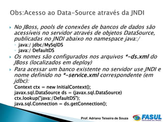    No JBoss, pools de conexões de bancos de dados são
    acessíveis no servidor através de objetos DataSource,
    publicadas no JNDI abaixo no namespace java:/
    ◦ java:/ jdbc/MySqlDS
    ◦ java:/ DefaultDS
   Os nomes são configurados nos arquivos *-ds.xml do
    JBoss (localizados em deploy)
   Para acessar um banco existente no servidor use JNDI e
    nome definido no *-service.xml correspondente (em
    jdbc):
    Context ctx = new InitialContext();
    javax.sql.DataSource ds = (javax.sql.DataSource)
    ctx.lookup("java:/DefaultDS");
    java.sql.Connection = ds.getConnection();


                                 Prof. Adriano Teixeira de Souza
 