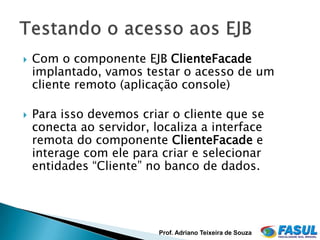    Com o componente EJB ClienteFacade
    implantado, vamos testar o acesso de um
    cliente remoto (aplicação console)

   Para isso devemos criar o cliente que se
    conecta ao servidor, localiza a interface
    remota do componente ClienteFacade e
    interage com ele para criar e selecionar
    entidades “Cliente” no banco de dados.




                          Prof. Adriano Teixeira de Souza
 