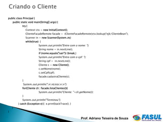public class Principal {
    public static void main(String[] args) {
            try {
                Context ctx = new InitialContext();
                ClienteFacadeRemote facade = (ClienteFacadeRemote)ctx.lookup(“ejb/ClienteBean");
                Scanner in = new Scanner(System.in);
                while(true) {
                           System.out.println("Entre com o nome: ");
                           String nome = in.nextLine();
                           if (nome.equals("sair")) {break;}
                           System.out.println("Entre com o cpf: ");
                           String cpf = in.nextLine();
                           Cliente c = new Cliente();
                           c.setNome(nome);
                           c.setCpf(cpf);
                           facade.cadastraCliente(c);
            }
             System.out.println("nnListann");
            for(Cliente cli : facade.listaClientes()){
                           System.out.println("Cliente: "+cli.getNome());
            }
            System.out.println("Terminou");
         } catch (Exception e) { e.printStackTrace(); }
    }
}

                                                               Prof. Adriano Teixeira de Souza
 