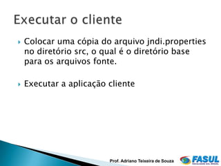    Colocar uma cópia do arquivo jndi.properties
    no diretório src, o qual é o diretório base
    para os arquivos fonte.

   Executar a aplicação cliente




                         Prof. Adriano Teixeira de Souza
 