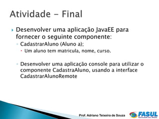    Desenvolver uma aplicação JavaEE para
    fornecer o seguinte componente:
    ◦ CadastrarAluno (Aluno a);
      Um aluno tem matricula, nome, curso.

    ◦ Desenvolver uma aplicação console para utilizar o
      componente CadastraAluno, usando a interface
      CadastrarAlunoRemote




                             Prof. Adriano Teixeira de Souza
 