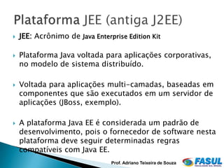    JEE: Acrônimo de Java Enterprise Edition Kit

   Plataforma Java voltada para aplicações corporativas,
    no modelo de sistema distribuído.

   Voltada para aplicações multi-camadas, baseadas em
    componentes que são executados em um servidor de
    aplicações (JBoss, exemplo).

   A plataforma Java EE é considerada um padrão de
    desenvolvimento, pois o fornecedor de software nesta
    plataforma deve seguir determinadas regras
    compatíveis com Java EE.
                                Prof. Adriano Teixeira de Souza
 