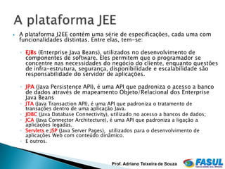    A plataforma J2EE contém uma série de especificações, cada uma com
    funcionalidades distintas. Entre elas, tem-se:

    ◦ EJBs (Enterprise Java Beans), utilizados no desenvolvimento de
      componentes de software. Eles permitem que o programador se
      concentre nas necessidades do negócio do cliente, enquanto questões
      de infra-estrutura, segurança, disponibilidade e escalabilidade são
      responsabilidade do servidor de aplicações.

    ◦ JPA (Java Persistence API), é uma API que padroniza o acesso a banco
      de dados através de mapeamento Objeto/Relacional dos Enterprise
      Java Beans
    ◦ JTA (Java Transaction API), é uma API que padroniza o tratamento de
      transações dentro de uma aplicação Java.
    ◦ JDBC (Java Database Connectivity), utilizado no acesso a bancos de dados;
    ◦ JCA (Java Connector Architecture), é uma API que padroniza a ligação a
      aplicações legadas.
    ◦ Servlets e JSP (Java Server Pages), utilizados para o desenvolvimento de
      aplicações Web com conteúdo dinâmico.
    ◦ E outros.



                                         Prof. Adriano Teixeira de Souza
 