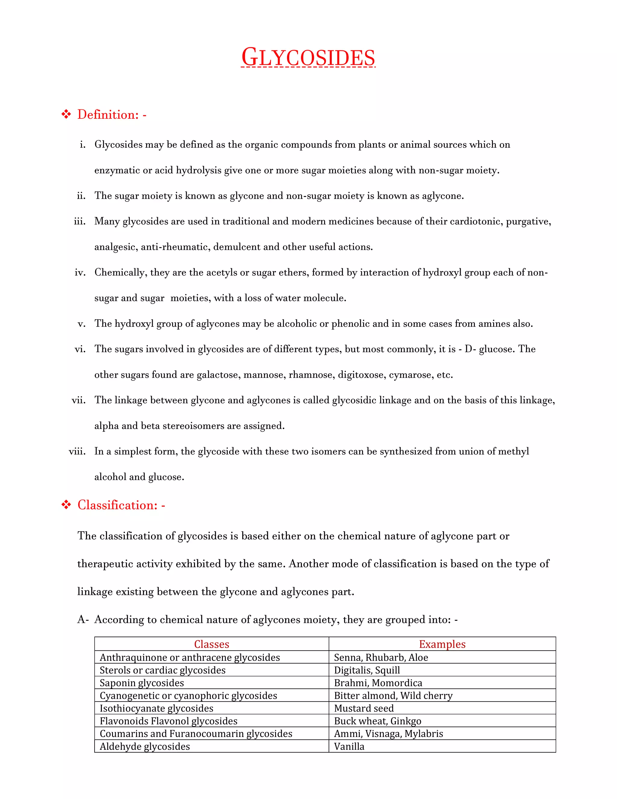 GLYCOSIDES
 Definition: -
i. Glycosides may be defined as the organic compounds from plants or animal sources which on
enzymatic or acid hydrolysis give one or more sugar moieties along with non-sugar moiety.
ii. The sugar moiety is known as glycone and non-sugar moiety is known as aglycone.
iii. Many glycosides are used in traditional and modern medicines because of their cardiotonic, purgative,
analgesic, anti-rheumatic, demulcent and other useful actions.
iv. Chemically, they are the acetyls or sugar ethers, formed by interaction of hydroxyl group each of non-
sugar and sugar moieties, with a loss of water molecule.
v. The hydroxyl group of aglycones may be alcoholic or phenolic and in some cases from amines also.
vi. The sugars involved in glycosides are of different types, but most commonly, it is - D- glucose. The
other sugars found are galactose, mannose, rhamnose, digitoxose, cymarose, etc.
vii. The linkage between glycone and aglycones is called glycosidic linkage and on the basis of this linkage,
alpha and beta stereoisomers are assigned.
viii. In a simplest form, the glycoside with these two isomers can be synthesized from union of methyl
alcohol and glucose.
 Classification: -
The classification of glycosides is based either on the chemical nature of aglycone part or
therapeutic activity exhibited by the same. Another mode of classification is based on the type of
linkage existing between the glycone and aglycones part.
A- According to chemical nature of aglycones moiety, they are grouped into: -
Classes Examples
Anthraquinone or anthracene glycosides Senna, Rhubarb, Aloe
Sterols or cardiac glycosides Digitalis, Squill
Saponin glycosides Brahmi, Momordica
Cyanogenetic or cyanophoric glycosides Bitter almond, Wild cherry
Isothiocyanate glycosides Mustard seed
Flavonoids Flavonol glycosides Buck wheat, Ginkgo
Coumarins and Furanocoumarin glycosides Ammi, Visnaga, Mylabris
Aldehyde glycosides Vanilla
 