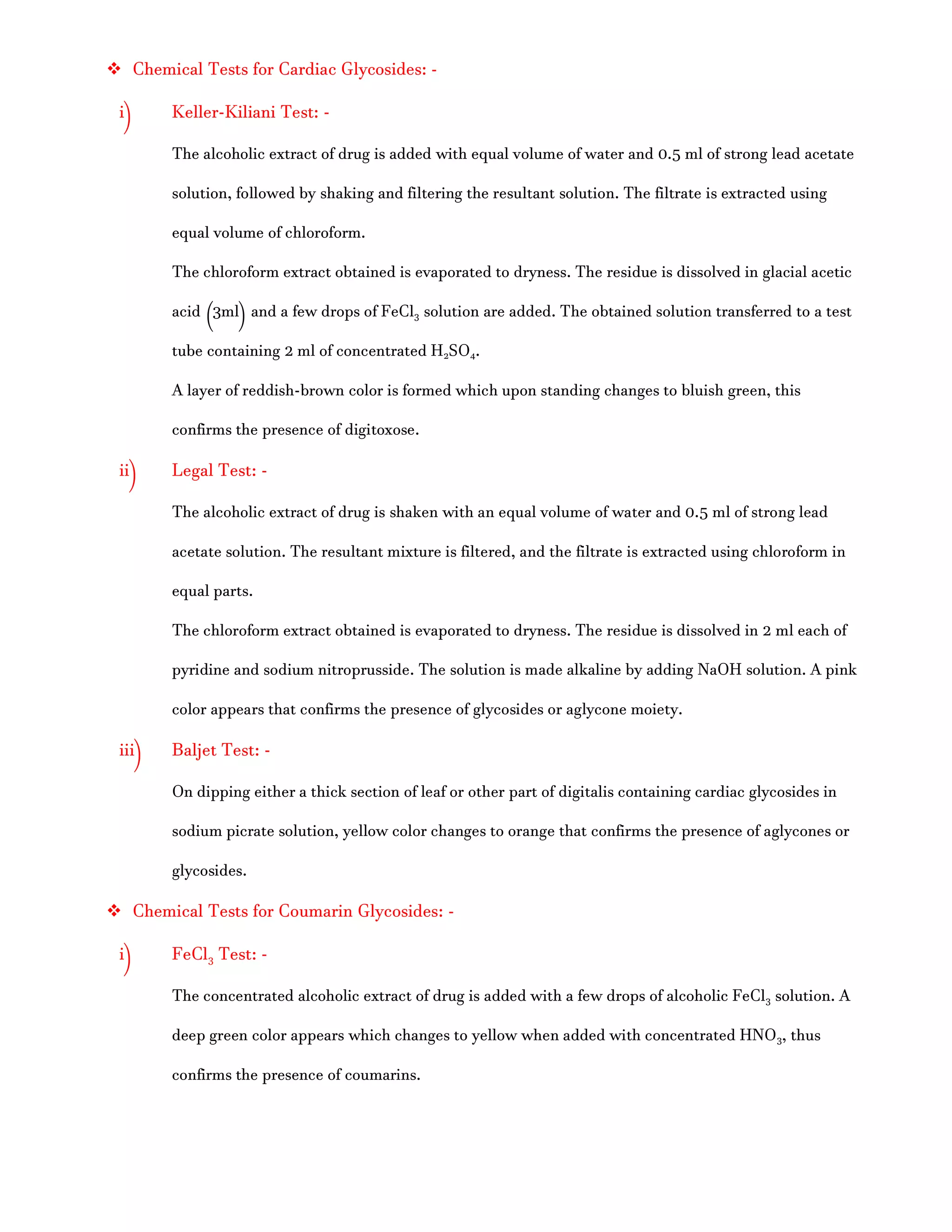  Chemical Tests for Cardiac Glycosides: -
i) Keller-Kiliani Test: -
The alcoholic extract of drug is added with equal volume of water and 0.5 ml of strong lead acetate
solution, followed by shaking and filtering the resultant solution. The filtrate is extracted using
equal volume of chloroform.
The chloroform extract obtained is evaporated to dryness. The residue is dissolved in glacial acetic
acid (3ml) and a few drops of FeCl3 solution are added. The obtained solution transferred to a test
tube containing 2 ml of concentrated H2SO4.
A layer of reddish-brown color is formed which upon standing changes to bluish green, this
confirms the presence of digitoxose.
ii) Legal Test: -
The alcoholic extract of drug is shaken with an equal volume of water and 0.5 ml of strong lead
acetate solution. The resultant mixture is filtered, and the filtrate is extracted using chloroform in
equal parts.
The chloroform extract obtained is evaporated to dryness. The residue is dissolved in 2 ml each of
pyridine and sodium nitroprusside. The solution is made alkaline by adding NaOH solution. A pink
color appears that confirms the presence of glycosides or aglycone moiety.
iii) Baljet Test: -
On dipping either a thick section of leaf or other part of digitalis containing cardiac glycosides in
sodium picrate solution, yellow color changes to orange that confirms the presence of aglycones or
glycosides.
 Chemical Tests for Coumarin Glycosides: -
i) FeCl3 Test: -
The concentrated alcoholic extract of drug is added with a few drops of alcoholic FeCl3 solution. A
deep green color appears which changes to yellow when added with concentrated HNO3, thus
confirms the presence of coumarins.
 