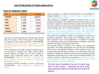 Low Productivity of Indian Agriculture
•The area of cultivated land per cultivator has declined
from 0.43 hectare in 1901 to 0.23 hectare in 1981 despite
an expansion of area under cultivation. HYPOTHESIS-
Agricultural sector has become overcrowded by high
population and this has adversely affected the agricultural
productivity.
• The co-operatives and other institutional agencies have
not been able to eliminate the village money lenders.
Storage facilities for farmers are not still available to
preserve their agricultural product for a better price.
HYPOTHESIS- Shortage of finance, marketing and
storage facilities are also responsible for agricultural
backwardness in India.
•If monsoon becomes favorable, we have a good crop.
HYPOTHESIS- Indian agriculture is dependent on
rainfall.
•Indian agriculture is a gamble in monsoon due to non availability of
irrigation facilities. In spite of several measures, irrigation has not
substantially increased in India.
•The technique of production adopted by Indian farmers is old,
outdated and inefficient. The tradition-bound poor farmers have not yet
been able to adopt the modern methods to get the best yield from their
land. The seeds they use are of poor quality and the age- old, traditional
wooden plough still exists in Indian agriculture. The farmers do not
enjoy the benefits of agricultural research and development
programmes. They consider agriculture as a way of life rather than a
business proposition. Therefore, production remains at a low level.
•The small size of holdings in India is an impediment in the way of
progressive agriculture. The average size of holdings in India is less
than 2 hectares. In case of very small firms, it is difficult to introduce
new technology. Further, due to fragmentation of holdings a great deal
of labour and energy is destroyed in cultivation.
•The agrarian structure in India is not conducive for a progressive
agriculture. The tendril relationships were such that the big landlords
used to have a considerable influence on their respective areas. The
actuarial cultivator had known incentive for improvement and more
production. Though the zamindari system has been abolished, absentee
landlordism still prevails; heavy rents are still extracted and there is no
security of tenancy. Under these circumstances, it is unwise to expect
any remarkable increase in agricultural productivity due to the
apathetic attitude of the tillers of the land.
3
The first Green Revolution has yet to reach large
parts of the country - especially dry land areas,
where poverty incidence and farming risk tend to be
highest.
 