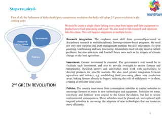 6
Steps required-
First of all, the Parliament of India should pass a unanimous resolution that India will adopt 2nd green revolution in the
coming years.
Investment. Greater investment is essential. The government’s role would be to
facilitate such investment, and also to provide oversight to ensure fairness and
transparency. Research centers and universities must work with agribusiness to
develop products for specific markets. We also need greater integration between
agriculture and industry, e.g. establishing food processing plants near production
areas, linking farmers directly to buyers, reducing the role of middlemen ― in short,
creating an efficient value chain.
Policies. The country must move from consumption subsidies to capital subsidies to
encourage farmers to invest in new technologies and equipment. Subsidies on water,
electricity and fertilizer were crucial to the Green Revolution, but led to severe
environmental consequences. These subsidies must be phased out, and replaced with
targeted subsidies to encourage the adoption of new technologies that use resources
more efficiently.
2nd GREEN REVOLUTION
Policies
Research
integration
Investment
We need to create a single chain linking every step from inputs and farm equipment to
production to food processing and retail. We also need to link research and extension
into this chain. This will require integration at multiple levels.
Research integration. The emphasis must shift from commodity-oriented or
disciplinary research to multidisciplinary, farming-systems-based programs. We need
not only new varieties and crop management methods but also innovations for crop
planning, warehousing and food processing. Researchers must not only resolve current
problems, but also anticipate and forestall future ones such as the impacts of climate
change on dry land agriculture.
 