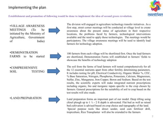 7
Implementing the plan
•VILLAGE AWARENESS
MEETINGS (To be
initiated by the Ministry of
Agriculture, Government
of India)
•DEMONSTRATION
FARMS to be started
•COMPREHENSIVE
SOIL TESTING
•LAND PREPARATION
The division will engaged in agriculture technology transfer initiatives. As a
first step, street corner meetings will be conducted at village level to create
awareness about the present status of agriculture in their respective
locations, the problems faced by farmers, technological interventions
available and the need to apply those technologies. The meetings would be
participatory. The village awareness meetings will be used to identify lead
farmers for technology adoption.
100 farmers from each village will be shortlisted first. Once the lead farmers
are shortlisted, Demonstration Farms will established in farmers’ fields to
showcase the benefits of technology adoption
The soil from the farms of lead farmers will tested comprehensively for all
the 12 essential nutrients apart from other fertility determining parameters.
It includes testing for pH, Electrical Conductivity, Organic Matter %, CEC,
% Base Saturation, Nitrogen, Phosphorus, Potassium, Calcium, Magnesium,
Sulfur, Zinc, Manganese, Iron Copper, Boron and Sodium. Based on the test
results, the scientific experts will make integrated nutrient prescriptions
including organic, bio and inorganic inputs specific to the crop chosen by
farmers. General prescriptions for the suitability of soil to crop based on the
test results will also made.
Land preparation forms an important part of our model. Deep tilling using
chisel plough up to 1 ½ - 2 ft depth is advocated. Flat bed as well as raised
bed cultivation is advised based on crop choice and topography of the land.
Special purpose tools like direct seeder, seed cum fertilizer drill,
tropiculture, Rice Transplanter will also be extended to the farmers
Establishment and promotion of following would be done to implement the idea of second green revolution.
 