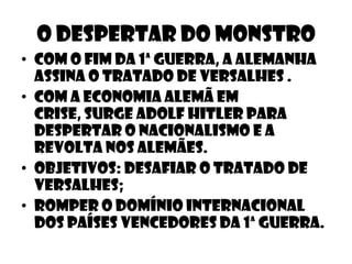 O despertar do monstro
• Com o fim da 1ª guerra, a alemanha
  assina o tratado de versalhes .
• Com a economia alemã em
  crise, surge adolf hitler para
  despertar o nacionalismo e a
  revolta nos alemães.
• Objetivos: desafiar o tratado de
  versalhes;
• Romper o domínio internacional
  dos países vencedores da 1ª guerra.
 
