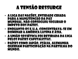 A tensão ressurge
• A liga das nações, entidade criada
  para a manutenção da paz
  mundial, não conseguiu segurar o
  ímpeto dos países.
• Enquanto os e.u.a. concentrava-se em
  dominar a américa latina e ásia.
• A união soviética foi retirada da liga
  pelos países capitalistas.
• Países como japão, itália, alemanha
  queriam participação na partilha do
  mundo.
 
