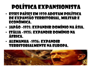 Política expansionista
• Esses países em 1930 adotam política
  de expansão territorial, militar e
  econômica.
• Japão -1931: expandir domínio na ásia.
• Itália -1935: expandir domínio na
  áfrica.
• Alemanha -1936: expandir
  territorialmente na europa.
 