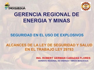 GERENCIA REGIONAL DE
ENERGIA Y MINAS
ALCANCES DE LA LEY DE SEGURIDAD Y SALUD
EN EL TRABAJO LEY 29783
SEGURIDAD EN EL USO DE EXPLOSIVOS
ING. ROBERT GERMAN CARAZAS FLORES
GERENTE REGIONAL DE ENERGIA Y MINAS MOQUEGUA
 