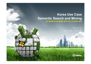Korea Use Case
Semantic Search and Mining
    언어 통계적 분석을 활용한 검색 서비스의 만족도 향상



                         2010. 11. 12
                  최광선 부장 / 시맨틱그룹
 