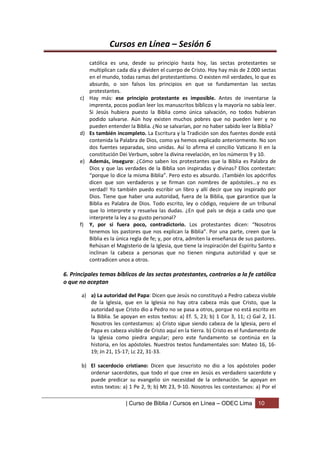 Cursos en Línea – Sesión 6
         católica es una, desde su principio hasta hoy, las sectas protestantes se
         multiplican cada día y dividen el cuerpo de Cristo. Hoy hay más de 2.000 sectas
         en el mundo, todas ramas del protestantismo. O existen mil verdades, lo que es
         absurdo, o son falsos los principios en que se fundamentan las sectas
         protestantes.
      c) Hay más: ese principio protestante es imposible. Antes de inventarse la
         imprenta, pocos podían leer los manuscritos bíblicos y la mayoría no sabía leer.
         Si Jesús hubiera puesto la Biblia como única salvación, no todos hubieran
         podido salvarse. Aún hoy existen muchos pobres que no pueden leer y no
         pueden entender la Biblia. ¿No se salvarían, por no haber sabido leer la Biblia?
      d) Es también incompleto. La Escritura y la Tradición son dos fuentes donde está
         contenida la Palabra de Dios, como ya hemos explicado anteriormente. No son
         dos fuentes separadas, sino unidas. Así lo afirma el concilio Vaticano II en la
         constitución Dei Verbum, sobre la divina revelación, en los números 9 y 10.
      e) Además, inseguro: ¿Cómo saben los protestantes que la Biblia es Palabra de
         Dios y que las verdades de la Biblia son inspiradas y divinas? Ellos contestan:
         “porque lo dice la misma Biblia”. Pero esto es absurdo. ¡También los apócrifos
         dicen que son verdaderos y se firman con nombres de apóstoles...y no es
         verdad! Yo también puedo escribir un libro y allí decir que soy inspirado por
         Dios. Tiene que haber una autoridad, fuera de la Biblia, que garantice que la
         Biblia es Palabra de Dios. Todo escrito, ley o código, requiere de un tribunal
         que lo interprete y resuelva las dudas. ¿En qué país se deja a cada uno que
         interprete la ley a su gusto personal?
      f) Y, por si fuera poco, contradictorio. Los protestantes dicen: “Nosotros
         tenemos los pastores que nos explican la Biblia”. Por una parte, creen que la
         Biblia es la única regla de fe; y, por otra, admiten la enseñanza de sus pastores.
         Rehúsan el Magisterio de la Iglesia, que tiene la inspiración del Espíritu Santo e
         inclinan la cabeza a personas que no tienen ninguna autoridad y que se
         contradicen unos a otros.

6. Principales temas bíblicos de las sectas protestantes, contrarios a la fe católica
o que no aceptan

       a) a) La autoridad del Papa: Dicen que Jesús no constituyó a Pedro cabeza visible
          de la Iglesia, que en la Iglesia no hay otra cabeza más que Cristo, que la
          autoridad que Cristo dio a Pedro no se pasa a otros, porque no está escrito en
          la Biblia. Se apoyan en estos textos: a) Ef. 5, 23; b) 1 Cor 3, 11; c) Gal 2, 11.
          Nosotros les contestamos: a) Cristo sigue siendo cabeza de la Iglesia, pero el
          Papa es cabeza visible de Cristo aquí en la tierra. b) Cristo es el fundamento de
          la Iglesia como piedra angular; pero este fundamento se continúa en la
          historia, en los apóstoles. Nuestros textos fundamentales son: Mateo 16, 16-
          19; Jn 21, 15-17; Lc 22, 31-33.

       b) El sacerdocio cristiano: Dicen que Jesucristo no dio a los apóstoles poder
          ordenar sacerdotes, que todo el que cree en Jesús es verdadero sacerdote y
          puede predicar su evangelio sin necesidad de la ordenación. Se apoyan en
          estos textos: a) 1 Pe 2, 9; b) Mt 23, 9-10. Nosotros les contestamos: a) Por el

                          | Curso de Biblia / Cursos en Línea – ODEC Lima          10
 