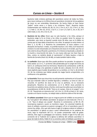 Cursos en Línea – Sesión 6
     bautismo todo cristiano participa del sacerdocio común de todos los fieles,
     pero Jesús instituye en la Última Cena el sacerdocio ministerial: b) Las palabras
     de Jesús no van entendidas literalmente. De hecho Pablo se hace llamar
     “padre” varias veces y a llama a los cristianos “hijos”. Nuestros textos
     fundamentales son: Hechos 20, 28; 13, 2-4; 1 Tim 4, 14; 5, 22; 2 Tim 1, 6; Tito
     1, 5; Heb 5, 1-4; Rm 10, 14-15; 1 Cor 4, 1; 1 Cor 3, 9; Sant 5, 14; Jn 20, 23 Y
     sobre todo, Lc 22, 19 y 1 Co 11, 23.

c) Bautismo de los niños: Dicen que no vale bautizar a los niños, porque el
   bautismo exige la fe en Cristo y los niños no pueden tener fe, porque no
   entienden; que Jesús se bautizó cuando tenía 30 años; que en la Biblia no
   consta que se haya dado el bautismo a los niños. Se apoyan en estos textos: a)
   Rom 5, 1; b) Mc 1, 9. Nosotros les contestamos: a) Jesús ordena a sus
   discípulos de bautizar a todos, no prohíbe bautizar a los niños; b) El bautismo
   cristiano no está relacionado con el bautismo de Jesús en el Jordán, que fue un
   acto externo de purificación y penitencia. El cristiano es bautizado y salvado en
   la muerte y resurrección de Jesús. Es una nueva vida que nos hace hijos de
   Dios, ¿cómo no recibirlo desde el nacimiento? c) Pedro bautiza a toda la
   familia de Cornelio (Hech 10, 44-48), sin duda también habría niños.

d) La confesión: Dicen que sólo Dios puede perdonar los pecados. Se apoyan en
   estos textos: a) 1 Jn 1, 7: ya hemos sido perdonados por la sangre de Cristo; b)
   Sant 5, 6: confesarse entre los hermanos. Nosotros les contestamos: a) Mt 18,
   18: Jesús entrega a los apóstoles el poder de atar y desatar; b) Jn 20, 19-23:
   Jesús explicita aquí el poder de perdonar en su nombre; c) 2 Cor 5, 18; d) Hech
   19, 18: los cristianos que habían pecado de magia fueron arrepentidos y lo
   confesaron a los apóstoles.

e) La Eucaristía: Dicen que Jesucristo no está presente realmente en la Eucaristía.
   Hay que entender todo en sentido figurado y simbólico. La Cena es sólo un
   recuerdo. El sacrificio de Jesús en la cruz es perfecto, no es necesario
   perpetuarlo. Nosotros les contestamos: a) Jn 6, 48-63: Jesús promete la
   Eucaristía con palabras claras y fuertes, tanto que los judíos que escuchaban se
   escandalizaron; b) Mt 26, 26-28: “Esto es mi cuerpo...Esta es mi sangre”; c) Lc
   22, 19: “Haced esto en memoria mía”; d) 1 Cor 11, 23-29; e) Hech 2, 42. Jesús,
   cuando se le fueron muchos, no rebajó nada su doctrina sobre el Pan de vida.

f)   El celibato sacerdotal: Dicen que en ninguna parte de la Biblia se encuentra la
     ley “corruptora” del celibato sacerdotal. Se apoyan en este texto de 1 Tim 3, 2
     y 12: “Que el obispo sea casado”. Nosotros le contestamos: a) Mt 19, 29:
     recompensa especial a quien se mantiene virgen. Era voluntad implícita de
     Jesús el celibato a quienes se quieren consagrar a Él en el sacerdocio, pues Él
     mismo fue célibe. ¿Por qué sólo hasta el siglo III la Iglesia ordenó el celibato a
     los sacerdotes? La Iglesia va poco a poco reflexionando en las palabras de
     Jesús, bajo la inspiración del E.S.; no puede comprender todo de golpe;
     además, Dios sigue su pedagogía con nosotros. Desde el siglo III ha sido una
     constante de la Tradición de la Iglesia la defensa del celibato sacerdotal. A
     pesar de todo lo dicho, Pablo VI en su encíclica sobre el Celibato sacerdotal no
                    | Curso de Biblia / Cursos en Línea – ODEC Lima            11
 