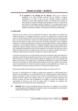 Cursos en Línea – Sesión 6
               k) El purgatorio y los sufragios por los difuntos: Dicen que no existe el
                    purgatorio y no sirven nuestras oraciones por los difuntos. La Iglesia,
                    apoyándose en 2 Mac 12, 46, cree que mediante nuestros sacrificios,
                    oraciones y buenas obras podemos ayudar a los difuntos que murieron en
                    gracia de Dios y se están purificando antes de llegar a la Gloria. Por el hecho de
                    que la Biblia no contenga la palabra “purgatorio” no se puede concluir que el
                    purgatorio no exista. Tampoco la Biblia presenta la palabra Trinidad y existe el
                    dogma de la Santísima Trinidad, reconocido por los hermanos protestantes.

VI. CONCLUSIÓN

   Concluyo con el número 12 de la constitución Dei Verbum: “Dios habla en la Escritura por
   medio de hombres y en lenguaje humano, por lo tanto, el intérprete de la Escritura, para
   conocer lo que Dios quiso comunicarnos, debe estudiar con atención lo que los autores querían
   decir y lo que Dios quería dar a conocer con dichas palabras. Para descubrir la intención del
   autor, hay que tener en cuenta, entre otras cosas “los géneros literarios”. Pues la verdad se
   presenta y se enuncia de modo diverso en obras de diversa índole histórica, en libros proféticos
   o poéticos, o en otros géneros literarios. El intérprete indagará lo que el autor sagrado dice e
   intenta decir, según su tiempo y cultura, por medio de los géneros literarios propios de la época.
   Para comprender exactamente lo que el autor propone en sus escritos, hay que tener muy en
   cuenta el modo de pensar, de expresarse, de narrar que se usaba en tiempo del escritor, y
   también las expresiones que entonces se usaban en la conversación ordinaria.

   La Escritura se ha de leer con el mismo Espíritu con que fue escrita: por tanto, para descubrir el
   verdadero sentido del texto sagrado hay que tener muy en cuenta el contenido y la unidad de
   toda la Escritura, la Tradición viva de toda la Iglesia, la analogía de la fe. A los exegetas toca
   aplicar estas normas en su trabajo para ir penetrando y exponiendo el sentido de la Sagrada
   Escritura, de modo que con dicho estudio pueda madurar el juicio de la Iglesia. Todo lo dicho
   sobre la interpretación de la Escritura queda sometido al juicio definitivo de la Iglesia, que
   recibió de Dios el encargo y el oficio de conservar e interpretar la Palabra de Dios”.

   Recomiendo también leer del Catecismo de la Iglesia católica los números 109- 119.

   Por tanto, la interpretación de la Biblia no puede estar sometida a la arbitrariedad de los
   hombres o de los exegetas, ni a un individualismo feroz. La Biblia pertenece a toda la Iglesia, a
   todos sus miembros y a toda su historia, y por lo tanto la interpretación de la misma es obra
   también de toda la Iglesia. En la Iglesia, como en el cuerpo hay miembros diferentes, hay
   diversos carismas; de entre ellos el Magisterio ha recibido el carisma de interpretar con
   autenticidad la Escritura y por tanto de juzgar sobre la ortodoxia de cualquier otra
   interpretación de los miembros de la comunidad eclesial.

VII.   ORACIÓN: Señor, dame la humildad suficiente para creer en tu Palabra, en la Tradición
       viva de la Iglesia y en el Magisterio de la Iglesia, a quien tú encomendaste la interpretación
       auténtica de tu Palabra de salvación. Amén




                                   | Curso de Biblia / Cursos en Línea – ODEC Lima            13
 