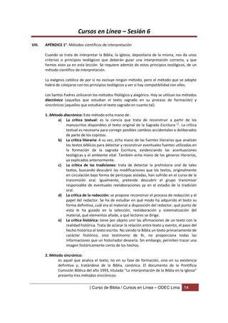 Cursos en Línea – Sesión 6
VIII.   APÉNDICE 1°: Métodos científicos de interpretación

        Cuando se trata de interpretar la Biblia, la Iglesia, depositaria de la misma, nos da unos
        criterios o principios teológicos que deberán guiar una interpretación correcta, y que
        hemos visto ya en esta lección. Se requiere además de estos principios teológicos, de un
        método científico de interpretación.

        La exégesis católica de por sí no excluye ningún método, pero el método que se adopte
        habrá de cotejarse con los principios teológicos y ver si hay compatibilidad con ellos.

        Los Santos Padres utilizaron los métodos filológico y alegórico. Hoy se utilizan los métodos
        diacrónico (aquellos que estudian el texto sagrado en su proceso de formación) y
        sincrónicos (aquellos que estudian el texto sagrado en cuanto tal).

        1. Método diacrónico: Este método echa mano de:
               a) La crítica textual: es la ciencia que trata de reconstruir a partir de los
                   manuscritos disponibles el texto original de la Sagrada Escritura 17. La crítica
                   textual es necesaria para corregir posibles cambios accidentales o deliberados
                   de parte de los copistas.
               b) La crítica literaria: A su vez, echa mano de las fuentes literarias que analizan
                   los textos bíblicos para detectar y reconstruir eventuales fuentes utilizadas en
                   la formación de la sagrada Escritura, evidenciando las acentuaciones
                   teológicas y el ambiente vital. También echa mano de los géneros literarios,
                   ya explicados anteriormente.
               c) La crítica de las tradiciones: trata de detectar la prehistoria oral de tales
                   textos, buscando descubrir las modificaciones que los textos, originalmente
                   en circulación bajo forma de perícopas aisladas, han sufrido en el curso de la
                   transmisión oral. Igualmente, pretende descubrir el grupo transmisor
                   responsable de eventuales reelaboraciones ya en el estadio de la tradición
                   oral.
               d) La crítica de la redacción: se propone reconstruir el proceso de redacción y el
                   papel del redactor. Se ha de estudiar en qué modo ha adquirido el texto su
                   forma definitiva, cuál era el material a disposición del redactor, qué punto de
                   vista le ha guiado en la selección, reelaboración y sistematización del
                   material, qué elementos añade, a qué lectores se dirige.
               e) La crítica histórica: tiene por objeto unir las afirmaciones de un texto con la
                   realidad histórica. Trata de aclarar la relación entre texto y evento, el paso del
                   hecho histórico al texto escrito. No siendo la Biblia un texto primariamente de
                   carácter histórico, sino testimonio de fe, no proporciona todas las
                   informaciones que un historiador desearía. Sin embargo, permiten trazar una
                   imagen históricamente cierta de los hechos.

        2. Método sincrónico:
               es aquel que analiza el texto, no en su fase de formación, sino en su existencia
               definitiva y, tratándose de la Biblia, canónica. El documento de la Pontificia
               Comisión Bíblica del año 1993, titulado “La interpretación de la Biblia en la Iglesia”
               presenta tres métodos sincrónicos:

                                   | Curso de Biblia / Cursos en Línea – ODEC Lima           14
 