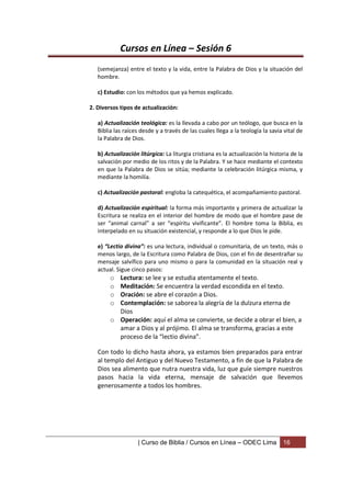 Cursos en Línea – Sesión 6
   (semejanza) entre el texto y la vida, entre la Palabra de Dios y la situación del
   hombre.

   c) Estudio: con los métodos que ya hemos explicado.

2. Diversos tipos de actualización:

   a) Actualización teológica: es la llevada a cabo por un teólogo, que busca en la
   Biblia las raíces desde y a través de las cuales llega a la teología la savia vital de
   la Palabra de Dios.

   b) Actualización litúrgica: La liturgia cristiana es la actualización la historia de la
   salvación por medio de los ritos y de la Palabra. Y se hace mediante el contexto
   en que la Palabra de Dios se sitúa; mediante la celebración litúrgica misma, y
   mediante la homilía.

   c) Actualización pastoral: engloba la catequética, el acompañamiento pastoral.

   d) Actualización espiritual: la forma más importante y primera de actualizar la
   Escritura se realiza en el interior del hombre de modo que el hombre pase de
   ser “animal carnal” a ser “espíritu vivificante”. El hombre toma la Biblia, es
   interpelado en su situación existencial, y responde a lo que Dios le pide.

   e) “Lectio divina”: es una lectura, individual o comunitaria, de un texto, más o
   menos largo, de la Escritura como Palabra de Dios, con el fin de desentrañar su
   mensaje salvífico para uno mismo o para la comunidad en la situación real y
   actual. Sigue cinco pasos:
        o Lectura: se lee y se estudia atentamente el texto.
        o Meditación: Se encuentra la verdad escondida en el texto.
        o Oración: se abre el corazón a Dios.
        o Contemplación: se saborea la alegría de la dulzura eterna de
          Dios
        o Operación: aquí el alma se convierte, se decide a obrar el bien, a
          amar a Dios y al prójimo. El alma se transforma, gracias a este
          proceso de la “lectio divina”.

   Con todo lo dicho hasta ahora, ya estamos bien preparados para entrar
   al templo del Antiguo y del Nuevo Testamento, a fin de que la Palabra de
   Dios sea alimento que nutra nuestra vida, luz que guíe siempre nuestros
   pasos hacia la vida eterna, mensaje de salvación que llevemos
   generosamente a todos los hombres.




                    | Curso de Biblia / Cursos en Línea – ODEC Lima              16
 
