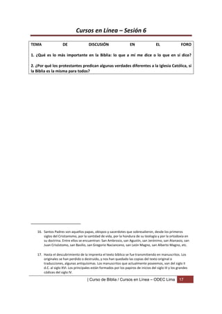 Cursos en Línea – Sesión 6

TEMA                 DE                DISCUSIÓN                     EN                 EL                FORO

1. ¿Qué es lo más importante en la Biblia: lo que a mí me dice o lo que en sí dice?

2. ¿Por qué los protestantes predican algunas verdades diferentes a la Iglesia Católica, si
la Biblia es la misma para todos?




_______________________

   16. Santos Padres son aquellos papas, obispos y sacerdotes que sobresalieron, desde los primeros
       siglos del Cristianismo, por la santidad de vida, por la hondura de su teología y por la ortodoxia en
       su doctrina. Entre ellos se encuentran: San Ambrosio, san Agustín, san Jerónimo, san Atanasio, san
       Juan Crisóstomo, san Basilio, san Gregorio Nacianceno, san León Magno, san Alberto Magno, etc.

   17. Hasta el descubrimiento de la imprenta el texto bíblico se fue transmitiendo en manuscritos. Los
       originales se han perdido o destruido, y nos han quedado las copias del texto original o
       traducciones, algunas antiquísimas. Los manuscritos que actualmente poseemos, van del siglo II
       d.C. al siglo XVI. Los principales están formados por los papiros de inicios del siglo III y los grandes
       códices del siglo IV.

                                      | Curso de Biblia / Cursos en Línea – ODEC Lima                    17
 