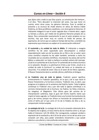 Cursos en Línea – Sesión 6
   que dijera solo y todo lo que Dios quería. La constitución Dei Verbum ,
   n.12 dice: “Para descubrir la intención del autor, hay que tener en
   cuenta, entre otras cosas, los géneros literarios. Pues la verdad se
   presenta y se enuncia de modo diverso en obras de diversa índole
   histórica, en libros proféticos o poéticos, o en otros géneros literarios. El
   intérprete indagará lo que el autor sagrado dice o intenta decir, según
   su tiempo y cultura, por medio de los géneros literarios propios de su
   época. Para comprender exactamente lo que el autor propone en sus
   escritos, hay que tener muy en cuenta el modo de pensar, de
   expresarse, de narrar que se usaba en tiempo del escritor, y también las
   expresiones que entonces se usaban en la conversación ordinaria”.

c) El contenido y la unidad de toda la Biblia. El intérprete o exegeta
   científico ha de estar capacitado para descomponer y analizar
   separadamente cada una de las piezas de un libro o de un autor; pero
   como científico creyente ha de saber también, teniendo a mano los
   resultados de sus estudios científicos, recomponer las piezas del escrito
   bíblico y redescubrir en toda su belleza la verdad unitaria del mensaje.
   ¿Cuál es el contenido de la Escritura? El contenido de la entera Escritura
   es la salvación, llevado a su plenitud en Cristo y por Cristo. ¿Cuál es la
   unidad de toda la Escritura? La unidad del tema es la salvación en
   Jesucristo. Y la unidad de autor: Dios es el autor de los libros sagrados.
   El Nuevo Testamento dará su sentido último y definitivo al Antiguo.

d) La Tradición viva de toda la Iglesia. Tradición quiere significar
   primeramente la Tradición apostólica, en la que y de la que nació el
   Nuevo Testamento y la Escritura cristiana. Tradición viva, es decir, que
   progresa en la Iglesia con la asistencia del Espíritu Santo. Toda la Iglesia
   constituye la Tradición viva y por ello toda la Iglesia contribuye a la
   correcta interpretación de la Escritura: los Padres, los fieles cristianos,
   lso exegetas, el Magisterio. Éste último goza del carisma de la
   interpretación auténtica, bajo la guía del mismo Espíritu Santo que
   inspiró el texto sagrado. La Tradición tiene una función hermenéutica de
   guía y de norma, porque nos ofrece un horizonte de comprensión. Es
   como el lecho por el que corre el río de la Palabra de Dios y de su
   comprensión ininterrumpida.

e) La analogía de la fe. La analogía de la fe es la conexión coherente de la
   fe objetiva de la Iglesia, el nexo interno de los misterios entre sí, de que
   habla el Vaticano I (cfr DS 3016). Por consiguiente, cualquier verdad o
   expresión de la revelación y de la fe ha de verse a la luz de las otras y en
   conexión con ellas, para poder entenderla rectamente y que quede
   abierta a una ulterior y más profunda comprensión.

                  | Curso de Biblia / Cursos en Línea – ODEC Lima       4
 