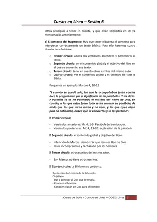 Cursos en Línea – Sesión 6
Otros principios a tener en cuenta, y que están implícitos en los ya
mencionados anteriormente:

a) El contexto del fragmento: Hay que tener el cuenta el contexto para
interpretar correctamente un texto bíblico. Para ello haremos cuatro
círculos concéntricos:

   o Primer círculo: abarca los versículos anteriores y posteriores al
     texto.
   o Segundo círculo: ver el contenido global y el objetivo del libro en
     el que se encuentra ese texto.
   o Tercer círculo: tener en cuenta otros escritos del mismo autor.
   o Cuarto círculo: ver el contenido global y el objetivo de toda la
     Biblia.

   Pongamos un ejemplo: Marcos 4, 10-12

   “Y cuando se quedó solo, los que le acompañaban junto con los
   doce le preguntaron por el significado de las parábolas. Y les decía:
   A vosotros se os ha trasmitido el misterio del Reino de Dios; en
   cambio, a los que están fuera todo se les anuncia en parábola, de
   modo que los que miran miren y no vean, y los que oyen oigan
   pero no entiendan, no sea que se conviertan y se les perdone”.

    Primer círculo:

   -   Versículos anteriores: Mc 4, 1-9: Parábola del sembrador.
   -   Versículos posteriores: Mc 4, 13-20: explicación de la parábola

    Segundo círculo: el contenido global y objetivo del libro.

   -   Intención de Marcos: demostrar que Jesús es Hijo de Dios
   -   Jesús incomprendido y rechazado por los hombres

    Tercer círculo: otros escritos del mismo autor.

   -   San Marcos no tiene otros escritos.

    Cuarto círculo: La Biblia en su conjunto.

       Contenido: La historia de la Salvación
       Objetivos:
       - Dar a conocer al Dios que se revela.
       - Conocer al hombre.
       - Conocer el plan de Dios para el hombre


              | Curso de Biblia / Cursos en Línea – ODEC Lima     5
 