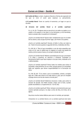 Cursos en Línea – Sesión 6
b) El estilo del libro: es decir, el género literario o formas de expresión de
las que se sirve el autor para expresar su pensamiento.

c) El sentido literal: Tener en cuenta el momento y el lugar en que se
escribió.

d)   Armonía      del   sentido     literal   y   el   sentido     espiritual:

     P.e. Lc 14, 26: “Si alguno viene en pos de mí y no odia a su padre y a su
     madre y a la esposa y a los hijos y a los hermanos y a las hermanas,
     hasta su propia vida, no puede ser mi discípulo”.

     ¿Cuál es el sentido literal? Quiere decir simplemente que en el orden
     de los valores, Jesús ocupa el primer lugar, aún frente a los padres.

     ¿Cuál es el sentido espiritual? Amarás al Señor tu Dios con todo tu
     ser. Todo lo humano queda en segundo término, tratándose de Dios.

     P.e. Mt 18, 6: “Pero al que escandalice a uno de estos pequeños que
     creen en mí, más le valdría que le colgasen al cuello una piedra de
     molino, de las mueve el asno, y lo arrojen al fondo del mar”.

     ¿Cuál es el sentido literal? Máxima severidad para los que corrompen
     a la niñez y juventud, en doctrina o conducta. Escándalo es
     literalmente todo lo que hace tropezar a los que creen, matando su fe
     o deformándola.

     ¿Cuál es el sentido espiritual? Poner todos los medios para evitar el
     escándalo, especialmente con los niños, porque grave es el escándalo
     dado por aquellos que tienen responsabilidad en la formación de
     otros.

     P.e. Mt 18, 8-9: “Si tu mano o pie te escandaliza, córtalo y arrójalo
     lejos de ti. Más vale entrar en la vida manco o cojo, que ser arrojado
     al fuego eterno con las dos manos o los dos pies”.

     ¿Cuál es el sentido literal? Debemos renunciar a todo, para evitar la
     ocasión de pecado. San Pablo enseña a dejar aún lo lícito, cuando
     puede escandalizar a un ignorante (cf. 1 Cor 8, 9ss).

     ¿Cuál es el sentido espiritual? Obrar siempre correctamente para que
     nuestro ejemplo acerque y no aleje a otros de Dios, de Cristo, de la
     Iglesia.

     Hay otros muchos textos bíblicos para sacar el sentido, por ejemplo:

     Interpretar en su sentido literal y en su sentido espiritual este texto

           | Curso de Biblia / Cursos en Línea – ODEC Lima            6
 
