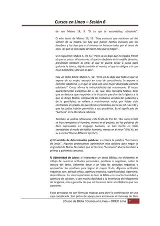 Cursos en Línea – Sesión 6
    de san Mateo 18, 9: “Si tu ojo te escandaliza, córtatelo”.

    O este texto de Mateo 19, 12: “Hay eunucos que nacieron así del
    vientre de su madre, los hay que fueron hechos eunucos por los
    hombres y los hay que a sí mismos se hicieron tales por el reino de
    Dios. ¡El que se sea capaz de hacer esto que lo haga!”.

    O el siguiente: Mateo 5, 39-41: “Pero yo os digo que no hagáis frente
    al que os ataca. Al contrario, al que te abofetee en la mejilla derecha,
    preséntale también la otra; al que te quiera llevar a juicio para
    quitarte la túnica, déjale también el manto; al que te obligue a ir con
    él un kilómetro, vete con él dos”.

    Hay un texto difícil: Mateo 5, 32: “Pero yo os digo que todo el que se
    separe de su mujer, excepto en caso de concubinato, la expone a
    cometer adulterio, y el que se casa con una mujer divorciada comete
    adulterio”. Cristo afirma la indisolubilidad del matrimonio. El inciso
    aparentemente exceptivo del v. 32, que sólo consigna Mateo, delo
    que se deduce que responde a la situación peculiar de la iglesia a la
    que se dirige Mateo, compuesta de cristianos venidos del judaísmo y
    de la gentilidad, se refiere a matrimonios nulos por haber sido
    contraídos en grados de parentesco prohibidos por la ley (cf. Lev 18) y
    que los judíos habían permitido a sus prosélitos. Es el significado de
    “porneia” en la literatura rabínica.

    También se podría reflexionar este texto de Pío XII: “Así como Cristo
    se hizo semejante al hombre, menos en el pecado, así las palabras de
    Dios expresadas en lenguaje humano, se han hecho en todo
    semejantes al modo de hablar humano, menos en el error” (Pío XII, en
    su encíclia “Divino Afflante Spiritu”).

e) El sentido de determinadas palabras: es clásica la palabra “hermanos
de Jesús”. Algunos protestantes aprovechan esta palabra para negar la
virginidad de María. No saben que el término “hermano” abarca también a
primos y parientes cercanos.

f) Objetividad de juicio: al interpretar un texto bíblico, no olvidemos el
influjo de nuestras actitudes personales, positivas o negativas, sobre la
lectura del texto. Debemos dejar a un lado las actitudes negativas y
aprovechar las positivas para lograr el mayor fruto. Algunas actitudes
negativas son: actitud crítica, apertura excesiva, superficialidad, rigorismo,
desconfianza. Lo más importante es leer la Biblia con mucha humildad y
apertura de corazón, y con mucha docilidad a la enseñanza del Magisterio
de la Iglesia, única garantía de que no haremos decir a la Biblia lo que nos
conviene.

Estos principios no son fórmulas mágicas para abrir la combinación de una
caja complicada. Son pistas de apoyo para entresacar el mensaje de Dios
           | Curso de Biblia / Cursos en Línea – ODEC Lima            7
 