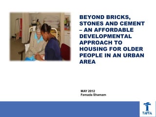 BEYOND BRICKS,
STONES AND CEMENT
– AN AFFORDABLE
DEVELOPMENTAL
APPROACH TO
HOUSING FOR OLDER
PEOPLE IN AN URBAN
AREA




MAY 2012
Femada Shamam
 