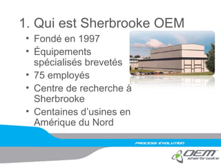 1. Qui est Sherbrooke OEM
• Fondé en 1997
• Équipements
spécialisés brevetés
• 75 employés
• Centre de recherche à
Sherbrooke
• Centaines d’usines en
Amérique du Nord
 