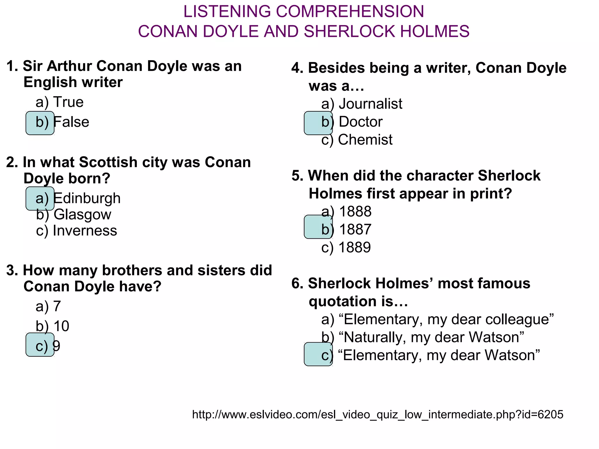 LISTENING COMPREHENSION
                  CONAN DOYLE AND SHERLOCK HOLMES

1. Sir Arthur Conan Doyle was an          4. Besides being a writer, Conan Doyle
   English writer                            was a…
     a) True                                  a) Journalist
     b) False                                 b) Doctor
                                              c) Chemist
2. In what Scottish city was Conan
   Doyle born?                            5. When did the character Sherlock
     a) Edinburgh                            Holmes first appear in print?
     b) Glasgow                               a) 1888
     c) Inverness                             b) 1887
                                              c) 1889
3. How many brothers and sisters did
   Conan Doyle have?                      6. Sherlock Holmes’ most famous
    a) 7                                     quotation is…
    b) 10                                     a) “Elementary, my dear colleague”
                                              b) “Naturally, my dear Watson”
    c) 9
                                              c) “Elementary, my dear Watson”


                         http://www.eslvideo.com/esl_video_quiz_low_intermediate.php?id=6205
 