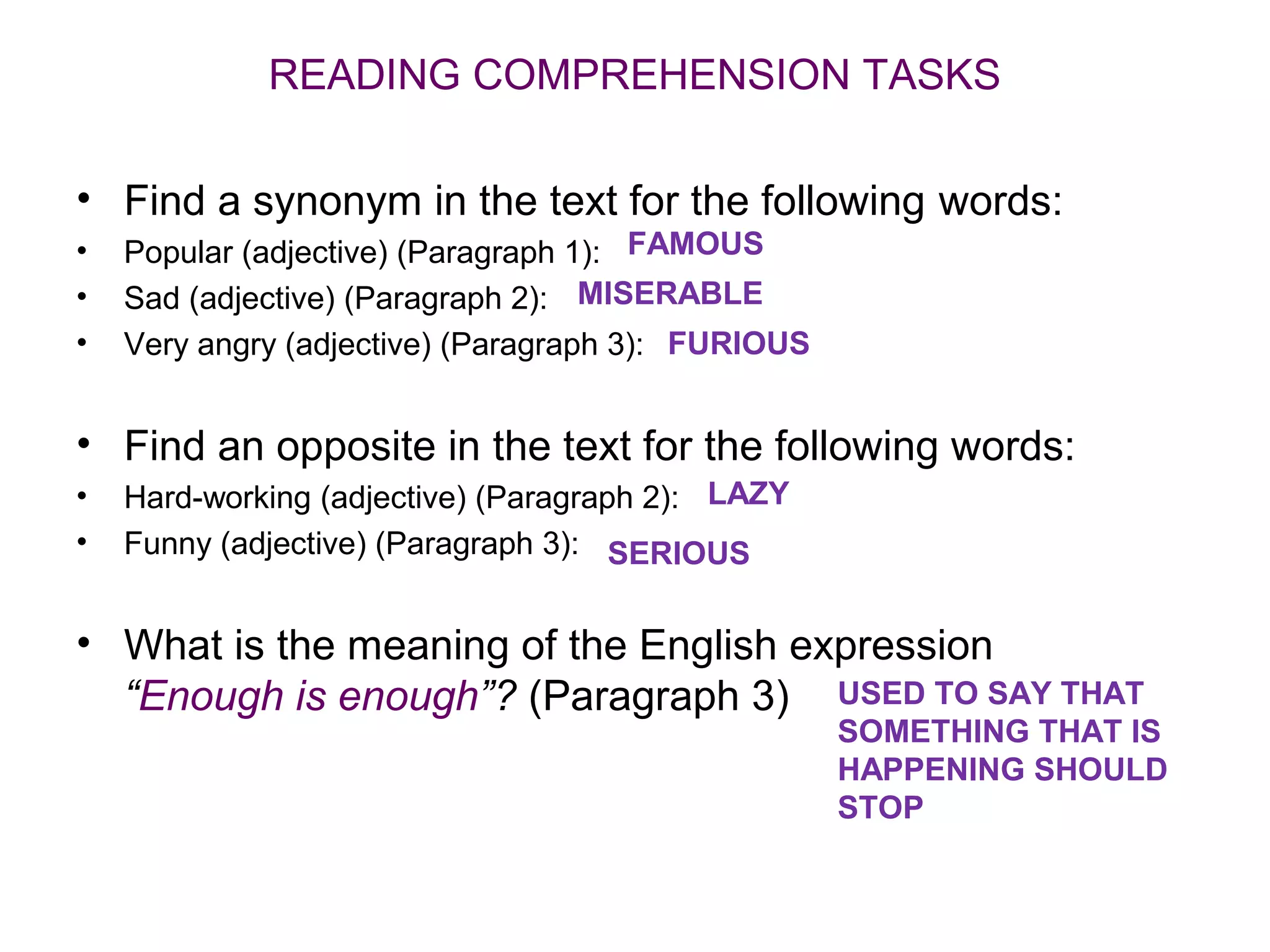 READING COMPREHENSION TASKS

• Find a synonym in the text for the following words:
•   Popular (adjective) (Paragraph 1): FAMOUS
•   Sad (adjective) (Paragraph 2): MISERABLE
•   Very angry (adjective) (Paragraph 3): FURIOUS


• Find an opposite in the text for the following words:
•   Hard-working (adjective) (Paragraph 2): LAZY
•   Funny (adjective) (Paragraph 3): SERIOUS


• What is the meaning of the English expression
  “Enough is enough”? (Paragraph 3) USED TO SAY THAT
                                                    SOMETHING THAT IS
                                                    HAPPENING SHOULD
                                                    STOP
 