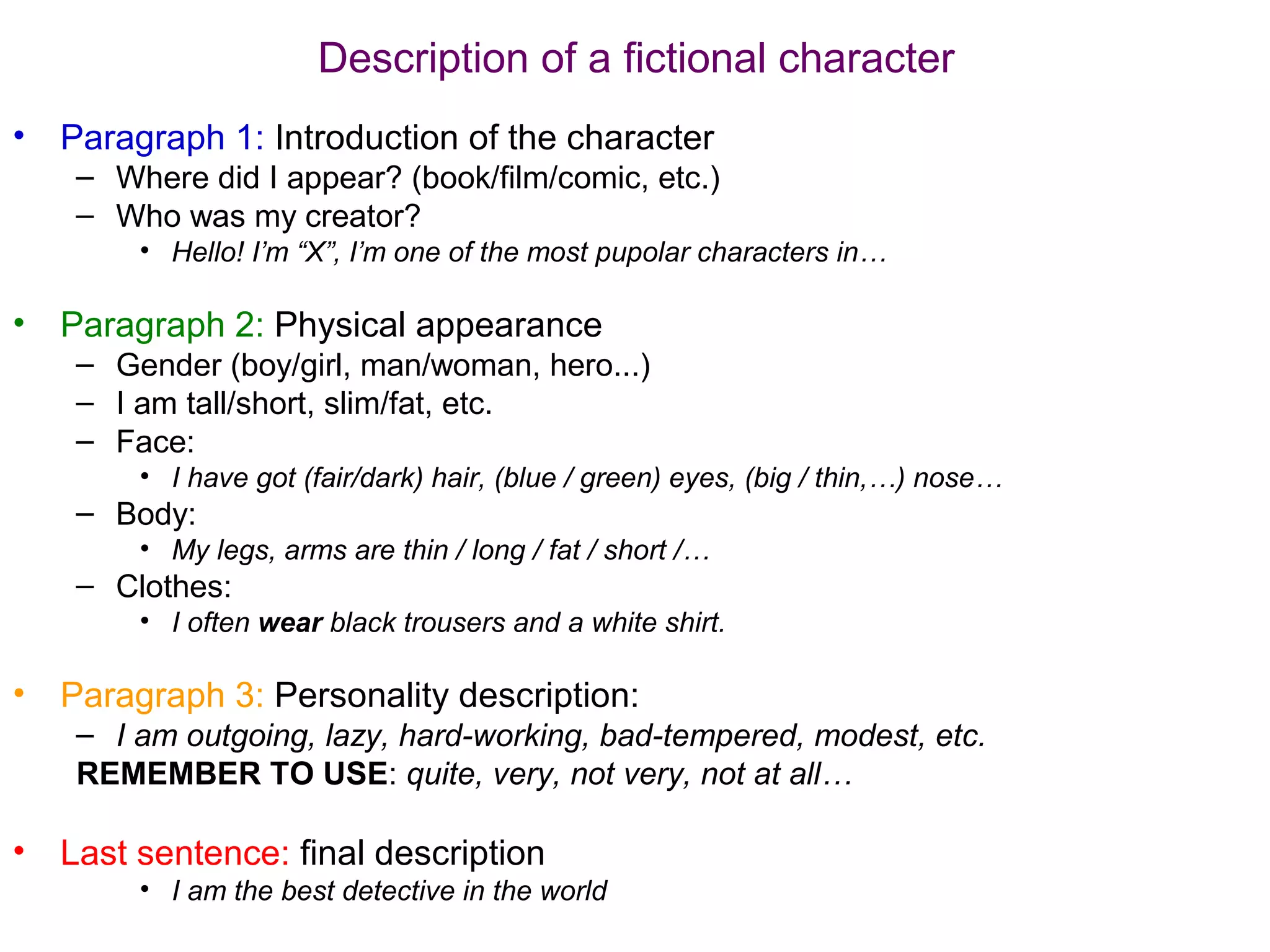 Description of a fictional character
•   Paragraph 1: Introduction of the character
     – Where did I appear? (book/film/comic, etc.)
     – Who was my creator?
         • Hello! I’m “X”, I’m one of the most pupolar characters in…

•   Paragraph 2: Physical appearance
     – Gender (boy/girl, man/woman, hero...)
     – I am tall/short, slim/fat, etc.
     – Face:
         • I have got (fair/dark) hair, (blue / green) eyes, (big / thin,…) nose…
     – Body:
         • My legs, arms are thin / long / fat / short /…
     – Clothes:
         • I often wear black trousers and a white shirt.

•   Paragraph 3: Personality description:
     – I am outgoing, lazy, hard-working, bad-tempered, modest, etc.
     REMEMBER TO USE: quite, very, not very, not at all…

•   Last sentence: final description
         • I am the best detective in the world
 