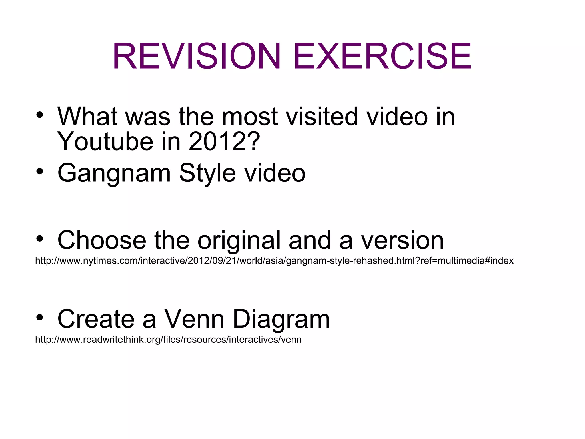 REVISION EXERCISE
• What was the most visited video in
  Youtube in 2012?
• Gangnam Style video

• Choose the original and a version
http://www.nytimes.com/interactive/2012/09/21/world/asia/gangnam-style-rehashed.html?ref=multimedia#index




• Create a Venn Diagram
http://www.readwritethink.org/files/resources/interactives/venn
 