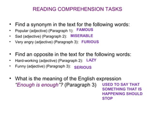 READING COMPREHENSION TASKS

• Find a synonym in the text for the following words:
•   Popular (adjective) (Paragraph 1): FAMOUS
•   Sad (adjective) (Paragraph 2): MISERABLE
•   Very angry (adjective) (Paragraph 3): FURIOUS


• Find an opposite in the text for the following words:
•   Hard-working (adjective) (Paragraph 2): LAZY
•   Funny (adjective) (Paragraph 3): SERIOUS


• What is the meaning of the English expression
  “Enough is enough”? (Paragraph 3) USED TO SAY THAT
                                                    SOMETHING THAT IS
                                                    HAPPENING SHOULD
                                                    STOP
 