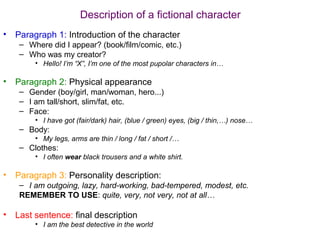 Description of a fictional character
•   Paragraph 1: Introduction of the character
     – Where did I appear? (book/film/comic, etc.)
     – Who was my creator?
         • Hello! I’m “X”, I’m one of the most pupolar characters in…

•   Paragraph 2: Physical appearance
     – Gender (boy/girl, man/woman, hero...)
     – I am tall/short, slim/fat, etc.
     – Face:
         • I have got (fair/dark) hair, (blue / green) eyes, (big / thin,…) nose…
     – Body:
         • My legs, arms are thin / long / fat / short /…
     – Clothes:
         • I often wear black trousers and a white shirt.

•   Paragraph 3: Personality description:
     – I am outgoing, lazy, hard-working, bad-tempered, modest, etc.
     REMEMBER TO USE: quite, very, not very, not at all…

•   Last sentence: final description
         • I am the best detective in the world
 