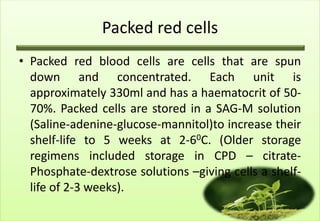 Packed red cells
• Packed red blood cells are cells that are spun
  down and concentrated. Each unit is
  approximately 330ml and has a haematocrit of 50-
  70%. Packed cells are stored in a SAG-M solution
  (Saline-adenine-glucose-mannitol)to increase their
  shelf-life to 5 weeks at 2-60C. (Older storage
  regimens included storage in CPD – citrate-
  Phosphate-dextrose solutions –giving cells a shelf-
  life of 2-3 weeks).
 