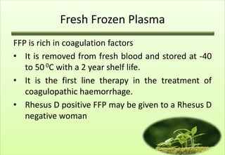 Fresh Frozen Plasma
FFP is rich in coagulation factors
• It is removed from fresh blood and stored at -40
   to 50 0C with a 2 year shelf life.
• It is the first line therapy in the treatment of
   coagulopathic haemorrhage.
• Rhesus D positive FFP may be given to a Rhesus D
   negative woman
 