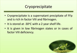 Cryoprecipitate
• Cryoprecipitate is a supernatant precipitate of FFp
  and is rich In factor VIII and fibrinogen.
• It is stored at -30oC with a 2 year shelf life.
• It is given in low fibrinogen states or in cases of
  factor VIII deficiency.
 
