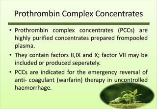 Prothrombin Complex Concentrates
• Prothrombin complex concentrates (PCCs) are
  highly purified concentrates prepared frompooled
  plasma.
• They contain factors II,IX and X; factor VII may be
  included or produced seperately.
• PCCs are indicated for the emergency reversal of
  anti- coagulant (warfarin) therapy in uncontrolled
  haemorrhage.
 