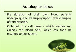 Autologous blood
• Pre donation of their own blood patients
  undergoing elective surgery up to 3 weeks surgery
  of retransfusion.
• Collected in a cell saver, ( which washes and
  collects red blood cells) which can then be
  returned to the patient.
 