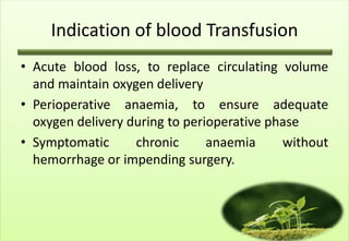 Indication of blood Transfusion
• Acute blood loss, to replace circulating volume
  and maintain oxygen delivery
• Perioperative anaemia, to ensure adequate
  oxygen delivery during to perioperative phase
• Symptomatic      chronic      anaemia     without
  hemorrhage or impending surgery.
 