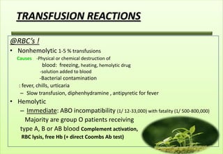 TRANSFUSION REACTIONS

@RBC’s !
• Nonhemolytic 1-5 % transfusions
  Causes -Physical or chemical destruction of
            blood: freezing, heating, hemolytic drug
           -solution added to blood
             -Bacterial contamination
   : fever, chills, urticaria
    – Slow transfusion, diphenhydramine , antipyretic for fever
• Hemolytic
   – Immediate: ABO incompatibility (1/ 12-33,000) with fatality (1/ 500-800,000)
     Majority are group O patients receiving
   type A, B or AB blood Complement activation,
    RBC lysis, free Hb (+ direct Coombs Ab test)
 