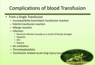 Complications of blood Transfusion
• From a Single Transfusion
   –   Incompatibility haemolytic transfusion reaction
   –   Febrile transfusion reaction
   –   Allergic reaction
   –   Infection
        •   Bacterial infection (usually as a result of faculty storage)
        •   Hepatitis
        •   HIV
        •   Malaria
   – Air embolism
   – Thrombophylebitis
   – Transfusion related acute lung injury (usually from FFP)
 