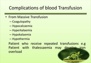 Complications of blood Transfusion
• From Massive Transfusion
  – Coagulopathy
  – Hypocalcaemia
  – Hyperkalaemia
  – Hypokalaemia
  – Hypothermia
 Patient who receive repeated transfusions e.g
 Patient with thalessaemia may develop iron
 overload
 