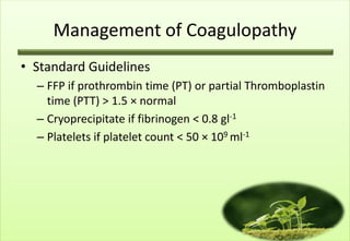 Management of Coagulopathy
• Standard Guidelines
  – FFP if prothrombin time (PT) or partial Thromboplastin
    time (PTT) > 1.5 × normal
  – Cryoprecipitate if fibrinogen < 0.8 gl-1
  – Platelets if platelet count < 50 × 109 ml-1
 
