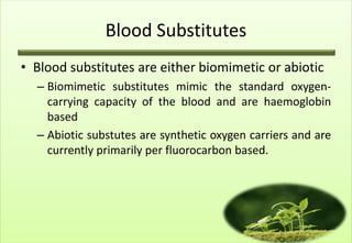 Blood Substitutes
• Blood substitutes are either biomimetic or abiotic
  – Biomimetic substitutes mimic the standard oxygen-
    carrying capacity of the blood and are haemoglobin
    based
  – Abiotic substutes are synthetic oxygen carriers and are
    currently primarily per fluorocarbon based.
 