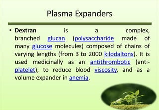 Plasma Expanders
• Dextran            is        a           complex,
  branched glucan (polysaccharide made of
  many glucose molecules) composed of chains of
  varying lengths (from 3 to 2000 kilodaltons). It is
  used medicinally as an antithrombotic (anti-
  platelet), to reduce blood viscosity, and as a
  volume expander in anemia.
 